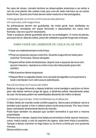 No caso de raízes, convém lembrar as observações anteriores e ao retirar a
raiz de uma planta não coletar mais que uma de cada indivíduo se as raízes
foram finas. Quanto aos frutos devem estar maduros e não estragados.
Como guardar as ervas e entrecascas das plantas
em sua casa,com segurança
As entrecascas devem ser guardadas, de modo geral, bem desfiadas ou
quebradas, enroladas em papel laminado e depositadas em caixa bem
fechada. Use só o que for necessário.
Toda e qualquer planta guardada deve ter na embalagem: O nome da planta,
para que serve, data da coleta, prazo de validade e guarde longe das crianças.
Usar um material sempre muito limpo.
Picar as raízes/as cascas muito fino. Quando a água ferver botar para
cozinhar 10 minutos. Deixar tampado.
Espere esfriar antes de destampar, depois coar e aquecer de novo com
açúcar mascavo, rapadura ou mel e cravo da índia pisado (para não
azedar).
Não é preciso deixar engrossar.
Depois filtrar no algodão (botar uma camada de algodão numa peneira) e
botar o lambedor num vidro escuro esterilizado.
Para Esterilizar os Frascos de Vidro
Botá-los na água fervendo e depois botá-los numa bandeja e secá-los no forno
para não deixar nenhum pingo de água, e deixá-los esfriar naturalmente antes
de usar.As tampas podem ser esterilizadas deixando de molho no álcool.
Lambedor para Gripe, feito no Mamão ou no Abacaxi
O látex (leite) do mamão verde contém papaína. Serve para amolecer carne e
também para ajudar a tirar o catarro preso (evita pneumonia). Por isso é bom
fazer o lambedor diretamente dentro do mamão.
Pode fazer também no abacaxi que contém bromelina e que tem a mesma
propriedade.
Primeiro tirar o tampo, depois tirar todas as sementes e botar açúcar mascavo,
cravo, malva santa, e raiz do espinho de cigano, todo bem limpo e picadinho.
Tampar e deixar cozinhar no fogo baixo ou no forno a lenha por uns quarenta
minutos.
Deixar esfriar e coar.
PARA FAZER UM LAMBEDOR DE CASCA OU DE RAÍZ
18
 
