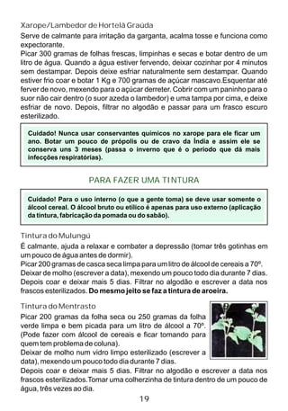 Xarope/Lambedor de Hortelã Graúda
Serve de calmante para irritação da garganta, acalma tosse e funciona como
expectorante.
Picar 300 gramas de folhas frescas, limpinhas e secas e botar dentro de um
litro de água. Quando a água estiver fervendo, deixar cozinhar por 4 minutos
sem destampar. Depois deixe esfriar naturalmente sem destampar. Quando
estiver frio coar e botar 1 Kg e 700 gramas de açúcar mascavo.Esquentar até
ferver de novo, mexendo para o açúcar derreter. Cobrir com um paninho para o
suor não cair dentro (o suor azeda o lambedor) e uma tampa por cima, e deixe
esfriar de novo. Depois, filtrar no algodão e passar para um frasco escuro
esterilizado.
Cuidado! Nunca usar conservantes químicos no xarope para ele ficar um
ano. Botar um pouco de própolis ou de cravo da Índia e assim ele se
conserva uns 3 meses (passa o inverno que é o período que dá mais
infecções respiratórias).
PARA FAZER UMA TINTURA
Tintura do Mulungú
É calmante, ajuda a relaxar e combater a depressão (tomar três gotinhas em
um pouco de água antes de dormir).
Picar 200 gramas de casca seca limpa para um litro de álcool de cereais a 70º.
Deixar de molho (escrever a data), mexendo um pouco todo dia durante 7 dias.
Depois coar e deixar mais 5 dias. Filtrar no algodão e escrever a data nos
frascos esterilizados. Do mesmo jeito se faz a tintura de aroeira.
Tintura do Mentrasto
Picar 200 gramas da folha seca ou 250 gramas da folha
verde limpa e bem picada para um litro de álcool a 70º.
(Pode fazer com álcool de cereais e ficar tomando para
quem tem problema de coluna).
Deixar de molho num vidro limpo esterilizado (escrever a
data), mexendo um pouco todo dia durante 7 dias.
19
Cuidado! Para o uso interno (o que a gente toma) se deve usar somente o
álcool cereal. O álcool bruto ou etílico é apenas para uso externo (aplicação
da tintura, fabricação da pomada ou do sabão).
Depois coar e deixar mais 5 dias. Filtrar no algodão e escrever a data nos
frascos esterilizados.Tomar uma colherzinha de tintura dentro de um pouco de
água, três vezes ao dia.
 