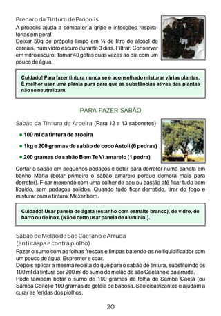 20
Preparo da Tintura de Própolis
A própolis ajuda a combater a gripe e infecções respira-
tórias em geral.
Deixar 50g de própolis limpo em ¼ de litro de álcool de
cereais, num vidro escuro durante 3 dias. Filtrar. Conservar
em vidro escuro. Tomar 40 gotas duas vezes ao dia com um
pouco de água.
Cuidado! Para fazer tintura nunca se é aconselhado misturar várias plantas.
Ë melhor usar uma planta pura para que as substâncias ativas das plantas
não se neutralizam.
Sabão da Tintura de Aroeira (Para 12 a 13 sabonetes)
100 ml da tintura de aroeira
1kg e 200 gramas de sabão de cocoAstoli (6 pedras)
200 gramas de sabão Bem Te Vi amarelo (1 pedra)
Cuidado! Usar panela de ágata (estanho com esmalte branco), de vidro, de
barro ou de inox. (Não é certo usar panela de alumínio!).
Sabão de Melão de São Caetano e Arruda
(anti caspa e contra piolho)
Fazer o sumo com as folhas frescas e limpas batendo-as no liquidificador com
um pouco de água. Espremer e coar.
Depois aplicar a mesma receita do que para o sabão de tintura, substituindo os
100 ml da tintura por 200 ml do sumo do melão de são Caetano e da arruda.
Pode também botar o sumo de 100 gramas de folha de Samba Caetá (ou
Samba Coité) e 100 gramas de geléia de babosa. São cicatrizantes e ajudam a
curar as feridas dos piolhos.
PARA FAZER SABÃO
Cortar o sabão em pequenos pedaços e botar para derreter numa panela em
banho Maria (botar primeiro o sabão amarelo porque demora mais para
derreter). Ficar mexendo com uma colher de pau ou bastão até ficar tudo bem
líquido, sem pedaços sólidos. Quando tudo ficar derretido, tirar do fogo e
misturar com a tintura. Mexer bem.
 