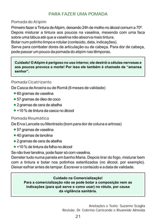 PARA FAZER UMA POMADA
Pomada de Atipim
Primeiro fazer aTintura deAtipim, deixando 24h de molho no álcool comum a 70º.
Depois misturar a tintura aos poucos na vaselina, mexendo com uma faca
sobre uma tábua até que a vaselina não absorva mais tintura.
Botar num potinho limpo e rotular (conteúdo, data, indicações).
Serve para combater dores de articulação ou de cabeça. Para dor de cabeça,
pode passar um pouco da pomada do atipim nas têmporas.
Cuidado! O Atipim é perigoso no uso interno; ele destrói a células nervosas e
aos poucos provoca a morte! Por isso ele também é chamado de “amansa
senhor”.
Pomada Cicatrizante
De Casca deAroeira ou de Romã (6 meses de validade)
60 gramas de vaselina
57 gramas de óleo de coco
2 gramas de cera de abelha
+10 % de tintura da casca no álcool
Pomada Reumática
De Erva Lancete ou Mentrasto (bom para dor de coluna e artrose)
57 gramas de vaselina
40 gramas de lanolina
2 gramas de cera de abelha
+10 % de tintura da folha no álcool
Se não tiver lanolina, pode fazer só com vaselina.
Derreter tudo numa panela em banho Maria. Depois tirar do fogo, misturar bem
com a tintura e botar nos potinhos esterilizados (no álcool, por exemplo).
Deixar esfriar antes de tampar. Escrever o conteúdo e a data de validade.
Anotações e Texto: Suzanne Scaglia
Revisão: Dr. Celerino Carriconde e Rivaneide Almeida
21
Cuidado na Comercialização!
Para a comercialização não se pode botar a composição nem as
indicações (para quê serve e como usar) no rótulo, por causa
da vigilância sanitária.
 