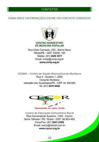 PARA MAIS INFORMAÇÕES ENTRE EM CONTATO CONOSCO!
CONTATOS
Rua Cleto Campelo, 255 - Bairro Novo
Olinda/PE - CEP: 53030- 150
Telefax: (81) 3429 3517
Email: cnmp@cnmp.org.br
www.cnmp.org.br
CESAM – Centro de Saúde Alternativa de Muribeca
Rua 4 - Quadra 1, 2000
Conjunto Muribeca
Jaboatão dos Guararapes/PE - CEP. 54 350-000
Tel: (81) 3476 9420
Centro de Educação Comunitária Rural
Rua Comandante Superior, 1349 - Centro
Serra Talhada / PE / Brasil - CEP: 56.903-492
Fone/Fax: (87) 3831-2385
Email: cecor@netcdl.com.br
www.cecor.org.br
CENTRO NORDESTINO
DE MEDICINA POPULAR
Apostando no semi-árido
22
 