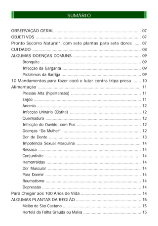 OBSERVAÇÃO GERAL ....................................................................... 07
OBJETIVOS ....................................................................................... 07
Pronto Socorro Natural”, com sete plantas para sete dores ...... 07
CUIDADO .......................................................................................... 08
ALGUMAS DOENÇAS COMUNS ........................................................ 09
Bronquite ................................................................................... 09
Infecção da Garganta ................................................................. 09
Problemas da Barriga .................................................................. 09
10 Mandamentos para fazer cocô e lutar contra tripa presa ....... 10
Alimentação ..................................................................................... 11
Pressão Alta (hipertensão) .......................................................... 11
Enjôo ......................................................................................... 11
Anemia ...................................................................................... 12
Infecção Urinária (Cistite) ........................................................... 12
Queimadura ............................................................................... 12
Infecção do Ouvido, com Pus ..................................................... 12
Doenças “Da Mulher” ................................................................. 12
Dor de Dente ............................................................................ 13
Impotência Sexual Masculina ..................................................... 14
Ressaca ..................................................................................... 14
Conjuntivite ............................................................................... 14
Hemorróidas .............................................................................. 14
Dor Muscular ............................................................................. 14
Para Dormir ............................................................................... 14
Reumatismo ............................................................................... 14
Depressão .................................................................................. 14
Para Chegar aos 100 Anos de Vida .................................................. 14
ALGUMAS PLANTAS DA REGIÃO ...................................................... 15
Melão de São Caetano ................................................................. 15
Hortelã da Folha Graúda ou Malva ................................................ 15
SUMÁRIO
 