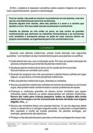 Enfim, o objetivo é repassar conselhos sobre saúde e higiene em geral e,
mais especificamente, quanto à alimentação.
Para ter saúde, não pode se resolver os problemas só com plantas, mas tem
que ter uma dieta boa para prevenir as doenças.
Quando alguém tiver doente, além das plantas é o amor e o carinho que
ajudam a curar. Tem que saber escutar as pessoas e conhecê-las.
Usando as plantas se cria união no povo, se luta contra as grandes
multinacionais que dominam as indústrias farmacêuticas e se economiza
com remédios e transporte porque se pode ter esse recurso dentro da
própria comunidade, se organizando para criar uma farmácia viva.
CUIDADO!
Quando usar plantas medicinais, preste muita atenção nas seguintes
questões: (ver também os dez mandamentos para usar plantas na cartilha)
1
Cada planta tem seu uso e indicação certa. Por isso só aceite indicação de
pessoa competente que entende de plantas medicinais.
Qualquer planta medicinal só serve se for usada de forma correta.
Nunca misture um remédio com outro.
Quando for preparar seu chá use sempre a planta fresca colhida em lugar
seguro, no quintal ou na horta de plantas medicinais.
Não use plantas medicinais sujas, doentes ou mofadas.
Nunca use plantas medicinais colhidas em beiras de estradas ou em locais
sujos; elas podem estar contaminadas e causar problemas de saúde.
Crianças e mulheres grávidas só devem tomar remédios que sejam
indicados pelos médicos ou pelos especialistas em plantas medicinais.
Nunca dar nada para criança pequena: todos os órgãos dela ainda
estão em formação e se for concentrado demais dá lesão nos órgãos
(fígado, rins,...)
Nunca use remédios feitos com plantas tóxicas. O uso de algumas delas
como a cabacinha e o comigo-ninguém-pode, a zabumba e a espirradeira
têm causado a morte de muitas pessoas. As plantas amargas, por
exemplo, geralmente são abortivas.
Proteja a vida das plantas para que elas continuem protegendo nossa vida.
1
Delmondes, J.A.S.; Holanda, R.C.H. Plantas medicinais: receitas do povo do Araripe / CAATINGA- Ouricuri-PE:
2003.p.59-Il.
08
 