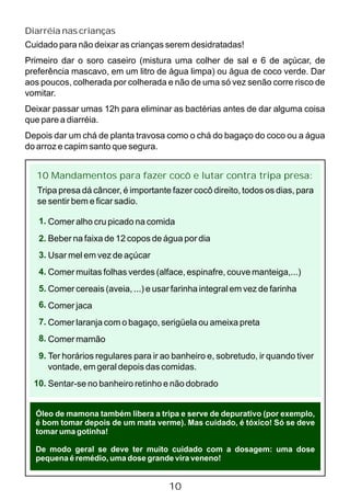 Diarréia nas crianças
Cuidado para não deixar as crianças serem desidratadas!
Primeiro dar o soro caseiro (mistura uma colher de sal e 6 de açúcar, de
preferência mascavo, em um litro de água limpa) ou água de coco verde. Dar
aos poucos, colherada por colherada e não de uma só vez senão corre risco de
vomitar.
Deixar passar umas 12h para eliminar as bactérias antes de dar alguma coisa
que pare a diarréia.
Depois dar um chá de planta travosa como o chá do bagaço do coco ou a água
do arroz e capim santo que segura.
10 Mandamentos para fazer cocô e lutar contra tripa presa:
Comer alho cru picado na comida
Beber na faixa de 12 copos de água por dia
Usar mel em vez de açúcar
Comer muitas folhas verdes (alface, espinafre, couve manteiga,...)
Comer cereais (aveia, ...) e usar farinha integral em vez de farinha
Comer jaca
Comer laranja com o bagaço, serigüela ou ameixa preta
Comer mamão
Ter horários regulares para ir ao banheiro e, sobretudo, ir quando tiver
vontade, em geral depois das comidas.
Sentar-se no banheiro retinho e não dobrado
Tripa presa dá câncer, é importante fazer cocô direito, todos os dias, para
se sentir bem e ficar sadio.
Óleo de mamona também libera a tripa e serve de depurativo (por exemplo,
é bom tomar depois de um mata verme). Mas cuidado, é tóxico! Só se deve
tomar uma gotinha!
De modo geral se deve ter muito cuidado com a dosagem: uma dose
pequena é remédio, uma dose grande vira veneno!
10
1.
2.
3.
4.
5.
6.
7.
8.
9.
10.
 