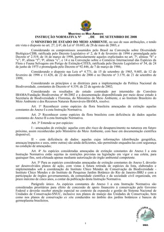 MINISTÉRIO DO MEIO AMBIENTE
                 INSTRUÇÃO NORMATIVA No                  , DE     DE SETEMBRO DE 2008
             O MINISTRO DE ESTADO DO MEIO AMBIENTE, no uso de suas atribuições, e tendo
em vista o disposto no art. 27, § 6o, da Lei no 10.683, de 28 de maio de 2003, e
             Considerando os compromissos assumidos pelo Brasil na Convenção sobre Diversidade
Biológica-CDB, ratificada pelo Decreto Legislativo no 2, de 8 de fevereiro de 1994 e promulgada pelo
Decreto no 2.519, de 16 de março de 1998, particularmente aqueles explicitados no art. 7o, alíneas “b” e
“c”; 8o, alínea “f”; 9o, alínea “c”, e 14 e na Convenção sobre o Comércio Internacional das Espécies da
Flora e Fauna Selvagens em Perigo de Extinção-CITES, ratificada pelo Decreto Legislativo no 54, de 24
de junho de 1975 e promulgada pelo Decreto no 92.446, de 7 de março de 1986;
             Considerando o disposto nas Leis nos 4.771, de 15 de setembro de 1965, 9.605, de 12 de
fevereiro de 1998 e 11.428, de 22 de dezembro de 2006 e no Decreto no 3.179, de 21 de setembro de
1999;
             Considerando os princípios e as diretrizes para a implementação da Política Nacional da
Biodiversidade, constantes do Decreto no 4.339, de 22 de agosto de 2002;
             Considerando os resultados do estudo contratado por intermédio do Convênio
IBAMA/Fundação Biodiversitas no 46/2002 e a documentação disponibilizada por meio desse estudo à
Secretaria de Biodiversidade e Florestas, do Ministério do Meio Ambiente, e ao Instituto Brasileiro do
Meio Ambiente e dos Recursos Naturais Renováveis-IBAMA, resolve:
             Art. 1o Reconhecer como espécies da flora brasileira ameaçadas de extinção aquelas
constantes do Anexo I a esta Instrução Normativa.
             Art. 2o Reconhecer como espécies da flora brasileira com deficiência de dados aquelas
constantes do Anexo II a esta Instrução Normativa.
             Art. 3o Entende-se por espécies:
             I - ameaçadas de extinção: aquelas com alto risco de desaparecimento na natureza em futuro
próximo, assim reconhecidas pelo Ministério do Meio Ambiente, com base em documentação científica
disponível;
             II - com deficiência de dados: aquelas cujas informações (distribuição geográfica,
ameaças/impactos e usos, entre outras) são ainda deficientes, não permitindo enquadra-las com segurança
na condição de ameaçadas;
             Art. 4o As espécies consideradas ameaçadas de extinção constantes do Anexo I a esta
Instrução Normativa estão sujeitas às restrições previstas na legislação em vigor e sua coleta, para
quaisquer fins, será efetuada apenas mediante autorização do órgão ambiental competente.
             Art. 5o Para as espécies consideradas ameaçadas de extinção constantes do Anexo I, deverão
ser desenvolvidos planos de ação, com vistas à futura retirada de espécies da lista, elaborados e
implementados sob a coordenação do Instituto Chico Mendes de Conservação da Biodiversidade -
Instituto Chico Mendes e do Instituto de Pesquisas Jardim Botânico do Rio de Janeiro-JBRJ e com a
participação de órgãos governamentais, da comunidade científica e da sociedade civil organizada, em
prazo máximo de cinco anos, a contar da publicação desta Instrução Normativa.
             Parágrafo único. As espécies constantes do Anexo I a esta Instrução Normativa são
consideradas prioritárias para efeito de concessão de apoio financeiro à conservação pelo Governo
Federal e deverão receber atenção especial no contexto da expansão e gestão do Sistema Nacional de
Unidades de Conservação-SNUC, inclusive nos planos de manejo das Unidades de Conservação, bem
como nos planos de conservação ex situ conduzidos no âmbito dos jardins botânicos e bancos de
germoplasma brasileiros.




                                                   1