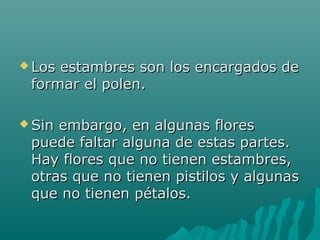  Los estambres son los encargados deLos estambres son los encargados de
formar el polen.formar el polen.
 Sin embargo, en algunas floresSin embargo, en algunas flores
puede faltar alguna de estas partes.puede faltar alguna de estas partes.
Hay flores que no tienen estambres,Hay flores que no tienen estambres,
otras que no tienen pistilos y algunasotras que no tienen pistilos y algunas
que no tienen pétalos.que no tienen pétalos.
 