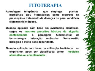 Abordagem terapêutica que emprega plantas
medicinais e/ou fitoterápicos como recursos na
prevenção e tratamento de doenças ou para modificar
sistemas fisiológicos.
Quando aplicada com base em evidências científicas,
segue os mesmos preceitos básicos da alopatia,
contemplando o paradigma fundamental da
farmacologia: interação molecular fármaco-sítio
biológico e efeito dose dependente.
Quando aplicada com base na utilização tradicional ou
empirismo, pode ser classificada como medicina
alternativa ou complementar.
FITOTERAPIA
 