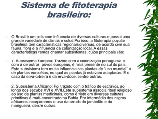 Sistema de fitoterapia
brasileiro:
 O Brasil é um país com influencia de diversas culturas e possui uma
grande variedade de climas e solos.Por isso, a fitoterapia popular
brasileira tem características regionais diversas, de acordo com sua
fauna, flora e a influencia da colonização local. A essas
características vamos chamar subsistemas, cujos principais são:
 1. Subsistema Europeu: Trazido com a colonização portuguesa e
com a de outros povos europeus, é mais presente no sul do país.
Este subsistema tem muita influencia das plantas de “uso mundial“ e
de plantas européias, no qual as plantas já estavam adaptadas. É o
caso da erva-cidreira e da erva-doce, dentre outras.
 2. Subsistema Africano: Foi trazido com o tráfico de escravos, ao
longo dos séculos XVI e XVII.Este subsistema associa ritual religioso
ao uso de plantas medicinais, como é visto em diversas culturas
primitivas é mais encontrado na Bahia. Por intermédio dos negros
africanos incorporamos o uso da arruda do jambolão e da
mangueira, dentre outras.
 