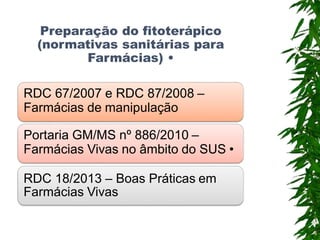 Preparação do fitoterápico
(normativas sanitárias para
Farmácias) •
RDC 67/2007 e RDC 87/2008 –
Farmácias de manipulação
Portaria GM/MS nº 886/2010 –
Farmácias Vivas no âmbito do SUS •
RDC 18/2013 – Boas Práticas em
Farmácias Vivas
 
