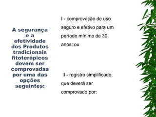 A segurança
e a
efetividade
dos Produtos
tradicionais
fitoterápicos
devem ser
comprovadas
por uma das
opções
seguintes:
I - comprovação de uso
seguro e efetivo para um
período mínimo de 30
anos; ou
II - registro simplificado,
que deverá ser
comprovado por:
 