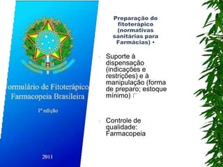 Preparação do
fitoterápico
(normativas
sanitárias para
Farmácias) •
 Suporte à
dispensação
(indicações e
restrições) e à
manipulação (forma
de preparo; estoque
mínimo)
 Controle de
qualidade:
Farmacopeia
 