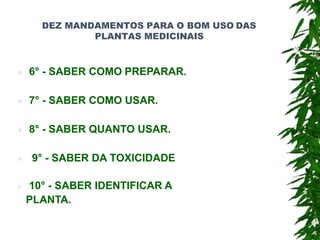 DEZ MANDAMENTOS PARA O BOM USO DAS
PLANTAS MEDICINAIS
 6° - SABER COMO PREPARAR.
 7° - SABER COMO USAR.
 8° - SABER QUANTO USAR.
 9° - SABER DA TOXICIDADE
 10° - SABER IDENTIFICAR A
PLANTA.
 