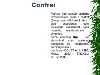 Confrei
 Plantas que contém alcalóides
pirrolizidínicos como o confrei
(Symphytum officinale L.)têm
sido associadas com
substancial após
resultando em
toxicidade
ingestão,
sintomas
 como: anorexia, l
e
t
a
r
g
i
a
, dor
abdominal
destruição
com posterior
de hepatócitos,
carcinogênese e
 trombose (COUET et a
l
.
, 1996;
MOLL, 2000; STICKEL;
SEITZ, 2000).
 