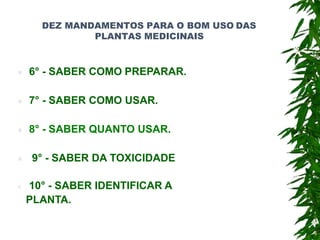 DEZ MANDAMENTOS PARA O BOM USO DAS
PLANTAS MEDICINAIS
 6° - SABER COMO PREPARAR.
 7° - SABER COMO USAR.
 8° - SABER QUANTO USAR.
 9° - SABER DA TOXICIDADE
 10° - SABER IDENTIFICAR A
PLANTA.
 