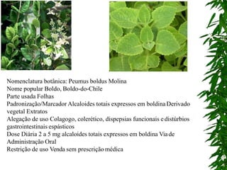 Nomenclatura botânica: Peumus boldus Molina
Nome popular Boldo, Boldo-do-Chile
Parte usada Folhas
Padronização/Marcador Alcaloides totais expressos em boldinaDerivado
vegetal Extratos
Alegação de uso Colagogo, colerético, dispepsias funcionais e distúrbios
gastrointestinais espásticos
Dose Diária 2 a 5 mg alcaloides totais expressos em boldina Viade
Administração Oral
Restrição de uso Venda sem prescrição médica
 