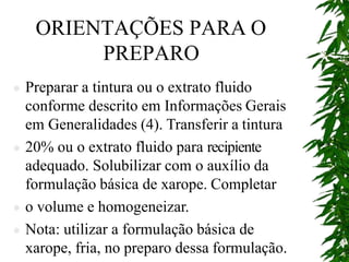 ORIENTAÇÕES PARA O
PREPARO
 Preparar a tintura ou o extrato fluido
conforme descrito em Informações Gerais
em Generalidades (4). Transferir a tintura
 20% ou o extrato fluido para recipiente
adequado. Solubilizar com o auxílio da
formulação básica de xarope. Completar
 o volume e homogeneizar.
 Nota: utilizar a formulação básica de
xarope, fria, no preparo dessa formulação.
 