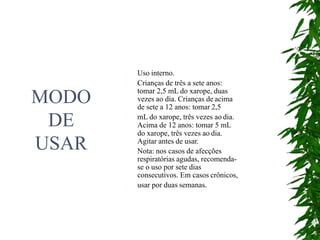 MODO
DE
USAR
Uso interno.
Crianças de três a sete anos:
tomar 2,5 mL do xarope, duas
vezes ao dia. Crianças de acima
de sete a 12 anos: tomar 2,5
mL do xarope, três vezes ao dia.
Acima de 12 anos: tomar 5 mL
do xarope, três vezes ao dia.
Agitar antes de usar.
Nota: nos casos de afecções
respiratórias agudas, recomenda-
se o uso por sete dias
consecutivos. Em casos crônicos,
usar por duas semanas.
 