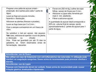 Lambedor
 Ferver em 250 ml 4g ( colher de sopa
folhas secas) de Guaco por 3 min.;
 Adicionar a Lippia alba, fervendo por
mais 3 min. abafando.
 Filtrar e adicionar açúcar.
A quantidade de açúcar ideal corresponde a
85% do volume final do xarope, sendo
aproximadamente 2 partes de açúcar para 1
parte de água.
 Preparar uma calda de açúcar cristal –
proporção de 2 partes para cada 1 parte de
água;
 Levar ao fogo por poucos minutos,
fazendo a dissolução;
 Adicionar as plantas (frescas e picadas);
 Levar ao fogo baixo por 3 a 5 min.;
 Coar o xarope e armazenar em um frasco de
vidro.
 Se substituir o mel por açúcar, não aquecer.
N
e
s
t
e caso, adiciona-se apenas o suco da planta,
a decocção ou infusão
frios. Pode ser guardado por até 15 dias na
geladeira, se forem observados sinais de
fermentação, descartar.
Advertências: uso do Guaco
Não utilizar em caso de tratamento com anti-inflamatórios não esteroides. A utilização pode
interferir na coagulação sanguínea. Doses acima do recomendado pode provocar vômitos e
diarreia.
Advertências: uso da Lippia
Pessoas com hipotensão devem ter cuidado. Doses acima do recomendado pode causar
irritação gástrica, bradicardia e hipotensão.
 