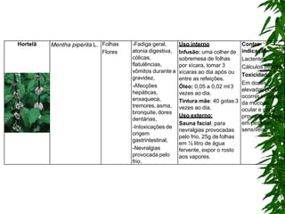 Hortelã Mentha piperita L. Folhas
Flores
-Fadiga geral,
atonia digestiva,
cólicas,
flatulências,
vômitos durante a
gravidez,
-Afecções
hepáticas,
enxaqueca,
tremores, asma,
bronquite, dores
dentárias,
-Intoxicações de
origem
gastrintestinal,
-Nevralgias
provocada pelo
frio.
Uso interno
Infusão: uma colher de
sobremesa de folhas
por xícara, tomar 3
xícaras ao dia após ou
entre as refeições.
Óleo: 0,05 a 0,02 ml3
vezes ao dia.
Tintura mãe: 40 gotas 3
vezes ao dia.
Uso externo:
Sauna facial: para
nevralgias provocadas
pelo frio, 25g de folhas
em ½ litro de água
fervente, expor o rosto
aos vapores.
Contra-
indicação:
Lactentes
Cálculos biliares.
Toxicidade:
Em doses
elevadas pode
ocorrer irritação
da mucosa
ocular e pode
provocar insônia
em pessoas
sensíveis.
 