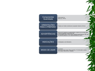 • folhas secas 2 g
• água q.s.p. 150 mL
Componentes
Quantidade
• Preparar por infusão considerando a proporção indicada na fórmula.
ORIENTAÇÕES
PARA O PREPARO
• Não usar em pessoas com gastroenterites e histórico de convulsões. Não
utilizar em gestantes. Doses acima das
• recomendadas podem causar nefrite e distúrbios gastrintestinais. Não usar
em pessoas alérgicas ou com hipersensibilidade ao alecrim.
ADVERTÊNCIAS
• Antidispéptico e anti-inflamatório.
INDICAÇÕES
• Uso interno.
• Acima de 12 anos: tomar 150 mL do infuso, 15 minutos após o preparo,
três a quatro vezes entre as refeições.
MODO DE USAR
 