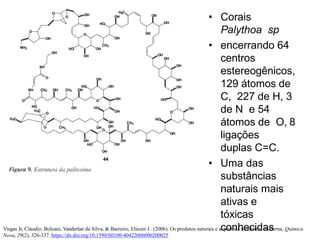 • Corais
Palythoa sp
• encerrando 64
centros
estereogênicos,
129 átomos de
C, 227 de H, 3
de N e 54
átomos de O, 8
ligações
duplas C=C.
• Uma das
substâncias
naturais mais
ativas e
tóxicas
conhecidas
Viegas Jr, Cláudio, Bolzani, Vanderlan da Silva, & Barreiro, Eliezer J.. (2006). Os produtos naturais e a química medicinal moderna. Química
Nova, 29(2), 326-337. https://dx.doi.org/10.1590/S0100-40422006000200025
 