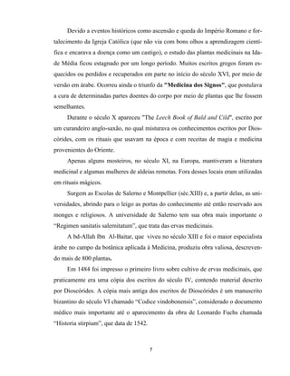 7
Devido a eventos históricos como ascensão e queda do Império Romano e for-
talecimento da Igreja Católica (que não via com bons olhos a aprendizagem cientí-
fica e encarava a doença como um castigo), o estudo das plantas medicinais na Ida-
de Média ficou estagnado por um longo período. Muitos escritos gregos foram es-
quecidos ou perdidos e recuperados em parte no início do século XVI, por meio de
versão em árabe. Ocorreu ainda o triunfo da "Medicina dos Signos", que postulava
a cura de determinadas partes doentes do corpo por meio de plantas que lhe fossem
semelhantes.
Durante o século X apareceu "The Leech Book of Bald and Cild", escrito por
um curandeiro anglo-saxão, no qual misturava os conhecimentos escritos por Dios-
córides, com os rituais que usavam na época e com receitas de magia e medicina
provenientes do Oriente.
Apenas alguns mosteiros, no século XI, na Europa, mantiveram a literatura
medicinal e algumas mulheres de aldeias remotas. Fora desses locais eram utilizadas
em rituais mágicos.
Surgem as Escolas de Salerno e Montpellier (séc.XIII) e, a partir delas, as uni-
versidades, abrindo para o leigo as portas do conhecimento até então reservado aos
monges e religiosos. A universidade de Salerno tem sua obra mais importante o
“Regimen sanitatis salernitatum”, que trata das ervas medicinais.
A bd-Allah Ibn Al-Baitar, que viveu no século XIII e foi o maior especialista
árabe no campo da botânica aplicada à Medicina, produziu obra valiosa, descreven-
do mais de 800 plantas.
Em 1484 foi impresso o primeiro livro sobre cultivo de ervas medicinais, que
praticamente era uma cópia dos escritos do século IV, contendo material descrito
por Dioscórides. A cópia mais antiga dos escritos de Dioscórides é um manuscrito
bizantino do século VI chamado “Codice vindobonensis”, considerado o documento
médico mais importante até o aparecimento da obra de Leonardo Fuchs chamada
“Historia stirpium”, que data de 1542.
 