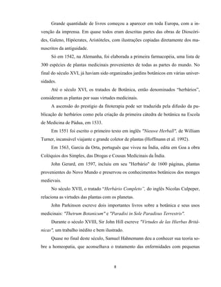 8
Grande quantidade de livros começou a aparecer em toda Europa, com a in-
venção da imprensa. Em quase todos eram descritas partes das obras de Dioscóri-
des, Galeno, Hipócrates, Aristóteles, com ilustrações copiadas diretamente dos ma-
nuscritos da antiguidade.
Só em 1542, na Alemanha, foi elaborada a primeira farmacopéia, uma lista de
300 espécies de plantas medicinais provenientes de todas as partes do mundo. No
final do século XVI, já haviam sido organizados jardins botânicos em várias univer-
sidades.
Até o século XVI, os tratados de Botânica, então denominados “herbários”,
consideram as plantas por suas virtudes medicinais.
A ascensão do prestígio da fitoterapia pode ser traduzida pela difusão da pu-
blicação de herbários como pela criação da primeira cátedra de botânica na Escola
de Medicina de Pádua, em 1533.
Em 1551 foi escrito o primeiro texto em inglês "Nieuwe Herball", de William
Turner, incansável viajante e grande coletor de plantas (Hoffmann et al. 1992).
Em 1563, Garcia da Orta, português que viveu na Índia, edita em Goa a obra
Colóquios dos Simples, das Drogas e Cousas Medicinais da Índia.
John Gerard, em 1597, incluiu em seu "Herbário" de 1600 páginas, plantas
provenientes do Novo Mundo e preservou os conhecimentos botânicos dos monges
medievais.
No século XVII, o tratado “Herbário Completo”, do inglês Nicolas Culpeper,
relaciona as virtudes das plantas com os planetas.
John Parkinson escreve dois importantes livros sobre a botânica e seus usos
medicinais: "Thetrum Botanicum" e "Paradisi in Sole Paradisus Terrestris".
Durante o século XVIII, Sir John Hill escreve "Virtudes de las Hierbas Britâ-
nicas", um trabalho inédito e bem ilustrado.
Quase no final deste século, Samuel Hahnemann deu a conhecer sua teoria so-
bre a homeopatia, que aconselhava o tratamento das enfermidades com pequenas
 