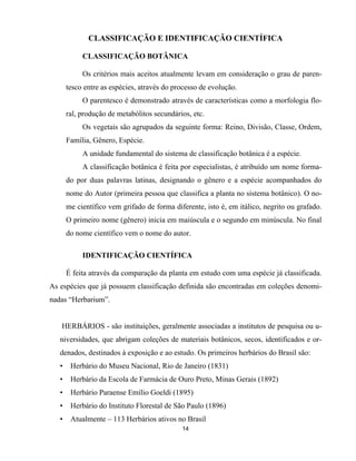 14
CLASSIFICAÇÃO E IDENTIFICAÇÃO CIENTÍFICA
CLASSIFICAÇÃO BOTÂNICA
Os critérios mais aceitos atualmente levam em consideração o grau de paren-
tesco entre as espécies, através do processo de evolução.
O parentesco é demonstrado através de características como a morfologia flo-
ral, produção de metabólitos secundários, etc.
Os vegetais são agrupados da seguinte forma: Reino, Divisão, Classe, Ordem,
Família, Gênero, Espécie.
A unidade fundamental do sistema de classificação botânica é a espécie.
A classificação botânica é feita por especialistas, é atribuído um nome forma-
do por duas palavras latinas, designando o gênero e a espécie acompanhados do
nome do Autor (primeira pessoa que classifica a planta no sistema botânico). O no-
me científico vem grifado de forma diferente, isto é, em itálico, negrito ou grafado.
O primeiro nome (gênero) inicia em maiúscula e o segundo em minúscula. No final
do nome científico vem o nome do autor.
IDENTIFICAÇÃO CIENTÍFICA
É feita através da comparação da planta em estudo com uma espécie já classificada.
As espécies que já possuem classificação definida são encontradas em coleções denomi-
nadas “Herbarium”.
HERBÁRIOS - são instituições, geralmente associadas a institutos de pesquisa ou u-
niversidades, que abrigam coleções de materiais botânicos, secos, identificados e or-
denados, destinados à exposição e ao estudo. Os primeiros herbários do Brasil são:
• Herbário do Museu Nacional, Rio de Janeiro (1831)
• Herbário da Escola de Farmácia de Ouro Preto, Minas Gerais (1892)
• Herbário Paraense Emílio Goeldi (1895)
• Herbário do Instituto Florestal de São Paulo (1896)
• Atualmente – 113 Herbários ativos no Brasil
 