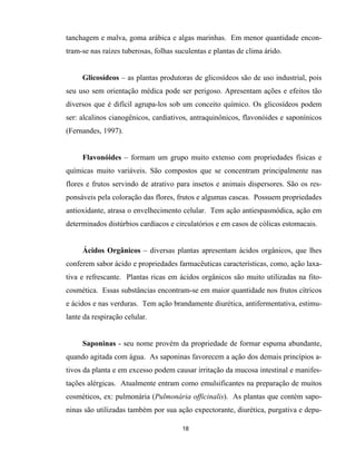 18
tanchagem e malva, goma arábica e algas marinhas. Em menor quantidade encon-
tram-se nas raízes tuberosas, folhas suculentas e plantas de clima árido.
Glicosídeos – as plantas produtoras de glicosídeos são de uso industrial, pois
seu uso sem orientação médica pode ser perigoso. Apresentam ações e efeitos tão
diversos que é difícil agrupa-los sob um conceito químico. Os glicosídeos podem
ser: alcalinos cianogênicos, cardiativos, antraquinônicos, flavonóides e saponínicos
(Fernandes, 1997).
Flavonóides – formam um grupo muito extenso com propriedades físicas e
químicas muito variáveis. São compostos que se concentram principalmente nas
flores e frutos servindo de atrativo para insetos e animais dispersores. São os res-
ponsáveis pela coloração das flores, frutos e algumas cascas. Possuem propriedades
antioxidante, atrasa o envelhecimento celular. Tem ação antiespasmódica, ação em
determinados distúrbios cardíacos e circulatórios e em casos de cólicas estomacais.
Ácidos Orgânicos – diversas plantas apresentam ácidos orgânicos, que lhes
conferem sabor ácido e propriedades farmacêuticas características, como, ação laxa-
tiva e refrescante. Plantas ricas em ácidos orgânicos são muito utilizadas na fito-
cosmética. Essas substâncias encontram-se em maior quantidade nos frutos cítricos
e ácidos e nas verduras. Tem ação brandamente diurética, antifermentativa, estimu-
lante da respiração celular.
Saponinas - seu nome provém da propriedade de formar espuma abundante,
quando agitada com água. As saponinas favorecem a ação dos demais princípios a-
tivos da planta e em excesso podem causar irritação da mucosa intestinal e manifes-
tações alérgicas. Atualmente entram como emulsificantes na preparação de muitos
cosméticos, ex: pulmonária (Pulmonária officinalis). As plantas que contém sapo-
ninas são utilizadas também por sua ação expectorante, diurética, purgativa e depu-
 