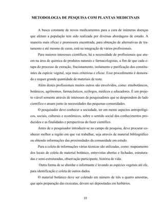 23
METODOLOGIA DE PESQUISA COM PLANTAS MEDICINAIS
A busca constante de novos medicamentos para a cura de inúmeras doenças
que afetam a população tem sido realizada por diversas abordagens de estudo. A
maneira mais eficaz e promissora encontrada, para obtenção de alternativas de tra-
tamento e até mesmo de curas, está na integração de vários profissionais.
Para maiores interesses científicos, há a necessidade de profissionais que atu-
em na área de química de produtos naturais e farmacologistas, a fim de que cada e-
tapa do processo de extração, fracionamento, isolamento e purificação dos constitu-
intes da espécie vegetal, seja mais criteriosa e eficaz. Esse procedimento é demora-
do e requer grande quantidade de materiais de teste.
Além destes profissionais muitos outros são envolvidos, como: etnobotânicos,
botânicos, agrônomos, farmacêuticos, ecólogos, médicos e educadores. É um proje-
to viável somente através de interesses de pesquisadores que se desprendem do lado
científico e atuam junto às necessidades das pequenas comunidades.
O pesquisador deve conhecer a sociedade, ter em mente aspectos antropológi-
cos, sociais, culturais e econômicos, sobre o sentido social dos conhecimentos pro-
duzidos e as finalidades e perspectivas do fazer científico.
Antes de o pesquisador introduzir-se no campo de pesquisa, deve procurar co-
nhecer melhor a região em que vai trabalhar, seja através de material bibliográfico
ou obtendo informações das proximidades da comunidade em estudo.
Para a coleta de informações várias técnicas são utilizadas, como: mapeamento
dos locais de coleta de material botânico, entrevistas abertas e fechadas, estrutura-
das e semi-estruturadas, observação participante, história de vida.
Outra forma de se abordar o informante é levando as espécies vegetais até ele,
para identificação e coleta de outros dados.
O material botânico deve ser coletado em número de três a quatro amostras,
que após preparação das exsicatas, devem ser depositadas em herbários.
 