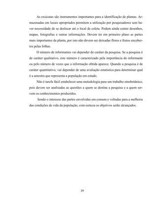 24
As exsicatas são instrumentos importantes para a identificação de plantas. Ar-
mazenadas em locais apropriados permitem a utilização por pesquisadores sem ha-
ver necessidade de se deslocar até o local de coleta. Podem ainda conter desenhos,
mapas, fotografias e outras informações. Devem ter em primeiro plano as partes
mais importantes da planta, por isto não devem ser deixadas flores e frutos encober-
tos pelas folhas.
O número de informantes vai depender do caráter da pesquisa. Se a pesquisa é
de caráter qualitativo, este número é caracterizado pela importância do informante
ou pelo número de vezes que a informação obtida aparece. Quando a pesquisa é de
caráter quantitativo, vai depender de uma avaliação estatística para determinar qual
é a amostra que representa a população em estudo.
Não é tarefa fácil estabelecer uma metodologia para um trabalho etnobotânico,
pois devem ser analisadas as questões a quem se destina a pesquisa e a quem ser-
vem os conhecimentos produzidos.
Sendo o interesse das partes envolvidas em comum e voltadas para a melhoria
das condições de vida da população, com certeza os objetivos serão alcançados.
 