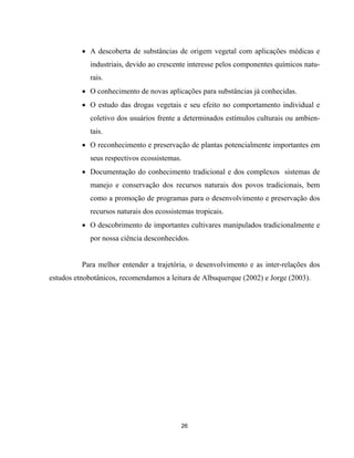 26
• A descoberta de substâncias de origem vegetal com aplicações médicas e
industriais, devido ao crescente interesse pelos componentes químicos natu-
rais.
• O conhecimento de novas aplicações para substâncias já conhecidas.
• O estudo das drogas vegetais e seu efeito no comportamento individual e
coletivo dos usuários frente a determinados estímulos culturais ou ambien-
tais.
• O reconhecimento e preservação de plantas potencialmente importantes em
seus respectivos ecossistemas.
• Documentação do conhecimento tradicional e dos complexos sistemas de
manejo e conservação dos recursos naturais dos povos tradicionais, bem
como a promoção de programas para o desenvolvimento e preservação dos
recursos naturais dos ecossistemas tropicais.
• O descobrimento de importantes cultivares manipulados tradicionalmente e
por nossa ciência desconhecidos.
Para melhor entender a trajetória, o desenvolvimento e as inter-relações dos
estudos etnobotânicos, recomendamos a leitura de Albuquerque (2002) e Jorge (2003).
 