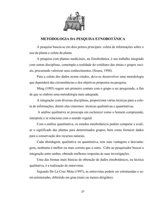 METODOLOGIA DA PESQUISA ETNOBOTÂNICA
A pesquisa baseia-se em dois pontos principais: coleta de informações sobre o
uso da planta e coleta da planta
A pesquisa com plantas medicinais, na Etnobotânica, é um trabalho integrado
com outras disciplinas, contempla a realidade do cotidiano das etnias e grupos soci-
ais, procurando valorizar seus conhecimentos. (Souza, 1998).
Para a coleta dos dados acima citados, deve-se desenvolver uma metodologia
que dependerá das circunstâncias e dos objetivos propostos na pesquisa.
Ming (1995) sugere um primeiro contato com o grupo a ser pesquisado, a fim
de que se elabore uma metodologia mais adequada.
A integração com diversas disciplinas, proporciona várias técnicas para a cole-
ta de informações, dentre elas citaremos: técnicas qualitativas e quantitativas.
A análise qualitativa se preocupa em esclarecer como o homem compreende,
interpreta e se relaciona com o mundo vegetal.
Com a análise quantitativa, os estudos etnobotânicos podem comparar e avali-
ar o significado das plantas para determinados grupos, bem como fornecer dados
para a conservação dos recursos naturais.
Cada abordagem, qualitativa ou quantitativa, tem suas vantagens e desvanta-
gens, nenhuma é melhor ou mais correta que a outra. Cabe ao pesquisador buscar a
integração entre ambas, obtendo melhores respostas às suas investigações.
Uma das formas mais básicas de obtenção de dados etnobotânicos, na técnica
qualitativa, é a realização de entrevistas.
Segundo De La Cruz Mota (1997), as entrevistas podem ser estruturadas e se-
mi-estruturadas, diferindo em grau (mais ou menos dirigidos).
27
 