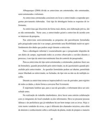 28
Albuquerque (2004) divide as entrevistas em estruturadas, não estruturadas,
semi-estruturadas e informais.
As entrevistas estruturadas consistem em levar o entrevistado a responder per-
guntas previamente elaboradas. Este tipo de abordagem limita as respostas do in-
formante.
As entrevistas que discorrem de forma mais aberta, sem elaboração prévia, são
as não estruturadas. Neste caso, o entrevistador guiará a entrevista de acordo com
os interesses da pesquisa,
Nas entrevistas semi-estruturadas as perguntas são parcialmente formuladas
pelo pesquisador antes de ir ao campo, permitindo uma flexibilidade maior no apro-
fundamento dos dados que podem surgir durante a entrevista.
Para a abordagem informal é essencialmente que o pesquisador disponha de
um diário de campo, registrando todos os eventos observados e ouvidos durante o
processo, é um tipo de entrevista totalmente fora do controle do pesquisador.
Para as entrevistas do tipo semi-estruturadas e estruturadas, podemos fazer uso
de formulário, quando preenchido pelo entrevistado, ou de questionário quando pre-
enchido pelo entrevistador. As questões formuladas podem ser abertas, permitindo
maior liberdade ao entrevistado, ou fechadas, do tipo sim ou não ou de múltipla es-
colha.
Durante as entrevistas torna-se imprescindível o uso do gravador, para registro
de todos os dados, e desta forma a conversa fluir livremente.
É importante lembrar que, para o uso do gravador, o informante deve ser con-
sultado antes.
Na realização do trabalho etnobotânico, deve haver uma estreita colaboração
com os integrantes do local estudado ou dos informantes. Deve-se procurar pessoas
idôneas e de preferência que já trabalhem há um bom tempo com as ervas. Hoje e-
xiste muito vendedor de ervas, o que é diferente dos chamados raizeiros; estes além
de deterem o conhecimento sobre a utilização da planta, modo de preparo e maneira
 
