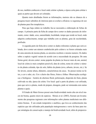 29
de uso, também conhecem o local onde coletar a planta, a época certa para coletar e
quais as partes que devem ser coletadas.
Quanto mais detalhadas forem as informações, maiores são as chances de a
pesquisa trazer subsídios de interesse para se avaliar a eficácia e a segurança do uso
de plantas para fins terapêuticos.
Para que haja ordem no trabalho faz-se necessária a elaboração de fichas de
campo. A primeira parte da ficha de campo deve conter os dados pessoais do infor-
mante, como: idade, sexo, naturalidade, localidade, tempo que reside no local, onde
adquiriu conhecimento, tempo que trabalha com as plantas, grau de escolaridade,
profissão.
A segunda parte da ficha deve conter os dados referentes à planta que será co-
letada, deve conter um número estabelecido pelo coletor e se forem coletadas mais
de uma amostra da mesma planta, as amostras recebem o mesmo numero. Os dados
sobre a espécie vegetal variam de acordo com a necessidade da pesquisa. De uma
forma geral, devem conter: nome popular da planta (se houver mais de um, anotar)
local de coleta (o mais completo possível), data de coleta, nome do coletor e núme-
ro da planta coletada, tipo de solo, hábito da planta (erva, arbusto, árvore, etc.). Se
for árvore, anotar altura, diâmetro, características da casca. Se possui resina ou lá-
tex, a cor e odor, etc. Cor e cheiro das flores, frutos e folhas. Observações ecológi-
cas e biológicas – horário de abertura floral, polinização, dispersão do fruto, planta
cultivada ou não, época da coleta. Uso local: qual a parte da planta a ser utilizada,
para que serve a planta, modo de preparo, dosagem, pode ser misturada com outras
plantas e quais.
O Estado de Mato Grosso possui uma biodiversidade muito alta em nível ma-
cro de bioma, quanto micro de espécies. Morais et al. (2003), fizeram um levanta-
mento das pesquisas regionais com informações sobre plantas medicinais nos dife-
rentes biomas. É um estudo temporário e analítico, que leva ao conhecimento das
espécies que são utilizadas pela população matogrossense e serve de base para tra-
çar estratégias de conservação e manejo da biodiversidade local, além de proporcio-
 