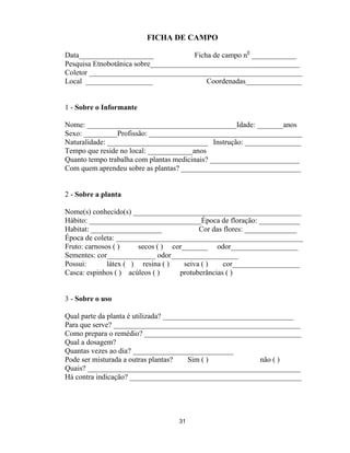 31
FICHA DE CAMPO
Data____________________ Ficha de campo n0
____________
Pesquisa Etnobotânica sobre________________________________________
Coletor _________________________________________________________
Local __________________ Coordenadas_______________
1 - Sobre o Informante
Nome: ________________________________________Idade: _______anos
Sexo: _________Profissão: _________________________________________
Naturalidade: ___________________________ Instrução: _______________
Tempo que reside no local: ____________anos
Quanto tempo trabalha com plantas medicinais? ________________________
Com quem aprendeu sobre as plantas? ________________________________
2 - Sobre a planta
Nome(s) conhecido(s) _____________________________________________
Hábito: ______________________________Época de floração: ___________
Habitat: ___________________ Cor das flores: ______________
Época de coleta: __________________________________________________
Fruto: carnosos ( ) secos ( ) cor_______ odor__________________
Sementes: cor_____________ odor__________________
Possui: látex ( ) resina ( ) seiva ( ) cor__________________
Casca: espinhos ( ) acúleos ( ) protuberâncias ( )
3 - Sobre o uso
Qual parte da planta é utilizada? ___________________________________
Para que serve? __________________________________________________
Como prepara o remédio? __________________________________________
Qual a dosagem?
Quantas vezes ao dia? ___________________________
Pode ser misturada a outras plantas? Sim ( ) não ( )
Quais? _________________________________________________________
Há contra indicação? ______________________________________________
 