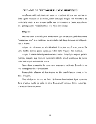 32
CUIDADOS NO CULTIVO DE PLANTAS MEDICINAIS
As plantas medicinais devem ser ricas em princípios ativos e para que isto o-
corra alguns cuidados são essenciais, como: utilização de água sem poluentes e de
preferência manter a terra sempre úmida, usar cobertura morta (restos vegetais se-
cos) que impedem o ressecamento do solo pelos raios solares.
Irrigação
Deve-se tomar o cuidado para não fornecer água em excesso, pode haver uma
“lavagem do solo” e os nutrientes são arrastados pela água, tornando-se indisponí-
veis às plantas.
A água excessiva aumenta a incidência de doenças e impede o arejamento da
terra. Tanto o excesso quanto a escassez podem trazer prejuízos para o cultivo.
A água é imprescindível para o desenvolvimento de qualquer vegetal, princi-
palmente daqueles que possuem crescimento rápido, grande quantidade de massa
verde e estão próximos uns dos outros.
Sem a água os vegetais são conseguem absorver os nutrientes disponíveis no
solo e indispensáveis ao crescimento.
Para espécies arbóreas, a irrigação pode ser feita quando houver grande perío-
do de estiagem.
Nunca irrigue na hora do sol forte. Se houver abundancia de água, recomen-
da-se irrigar de manhã e à tarde, no início do desenvolvimento, e depois reduzir pa-
ra as necessidades da planta.
 