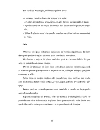 33
Em locais de pouca água, utilize as seguintes dicas:
- a terra nos canteiros deve estar sempre bem solta;
- cobertura com palha de arroz, serragem, etc. diminui a evaporação de água;
- espécies sensíveis ao ataque de doenças não devem ser irrigadas por asper-
são;
- folhas de plantas sensíveis quando murchas ou caídas indicam necessidade
de regas.
Solo
O tipo de solo pode influenciar a produção da biomassa (quantidade de maté-
ria vegetal produzida após a colheita) e das substâncias medicinais.
Geralmente, a origem da planta medicinal pode servir como indício de qual
solo é o mais indicado para o plantio.
Devem ser plantadas em solos mais soltos (mais arenosos e menos argilosos),
as espécies que tem por objetivo a extração de raízes, como por exemplo: gengibre,
curcuma e açafrão.
Solos ricos em matéria orgânica são os preferidos pelas espécies que produ-
zem muita massa foliar como: hortelãs, poejos, capim cidreira, erva-cidreira e car-
queja.
Poucas espécies como chapéu-de-couro, cavalinha e caninha do brejo prefe-
rem solos encharcados.
Espécies suscetíveis às doenças, como as mentas e a tanchagem não deve ser
plantadas em solos mais escuros, argilosos. Estes geralmente são mais férteis, me-
nos ácidos, retém mais água, mas favorecem o aparecimento de doenças.
 