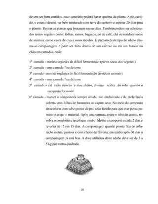 devem ser bem curtidos, caso contrário poderá haver queima da planta. Após curti-
do, o esterco deverá ser bem misturado com terra do canteiro e esperar 20 dias para
o plantio. Retirar as plantas que brotarem nesses dias. Também podem ser adiciona-
dos restos vegetais como: folhas, ramos, bagaços, pó de café, chá ou resíduos secos
de animais, como casca de ovo e ossos moídos. O preparo deste tipo de adubo cha-
ma-se compostagem e pode ser feito dentro de um caixote ou em um buraco no
chão em camadas, onde:
1a
camada - matéria orgânica de difícil fermentação (partes secas dos vegetais)
2a
camada - uma camada fina de terra
3a
camada - matéria orgânica de fácil fermentação (resíduos animais)
4a
camada - uma camada fina de terra
5a
camada - cal evita moscas e mau cheiro, diminui acidez do solo quando o
composto for usado.
6a
camada - manter a composteira sempre úmida, não encharcada e de preferência
coberta com folhas de bananeira ou capim seco. No meio do composto
atravesse-o com tubo grosso de pvc todo furado para que o ar possa pe-
netrar e arejar o material. Após uma semana, retire o tubo do centro, re-
volva o composto e recoloque o tubo. Molhe o composto a cada 2 dias e
revolva de 15 em 15 dias. A compostagem quando pronta fica de colo-
ração escura, pastosa e com cheiro de floresta, em média após 60 dias a
compostagem já está boa. A dose utilizada deste adubo deve ser de 3 a
5 kg por metro quadrado.
35
 