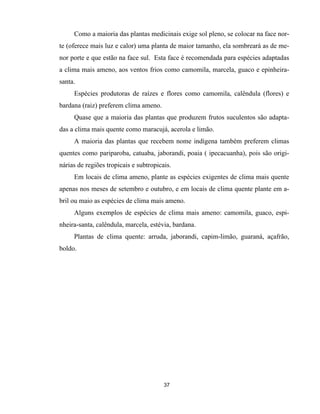 37
Como a maioria das plantas medicinais exige sol pleno, se colocar na face nor-
te (oferece mais luz e calor) uma planta de maior tamanho, ela sombreará as de me-
nor porte e que estão na face sul. Esta face é recomendada para espécies adaptadas
a clima mais ameno, aos ventos frios como camomila, marcela, guaco e epinheira-
santa.
Espécies produtoras de raízes e flores como camomila, calêndula (flores) e
bardana (raiz) preferem clima ameno.
Quase que a maioria das plantas que produzem frutos suculentos são adapta-
das a clima mais quente como maracujá, acerola e limão.
A maioria das plantas que recebem nome indígena também preferem climas
quentes como pariparoba, catuaba, jaborandi, poaia ( ipecacuanha), pois são origi-
nárias de regiões tropicais e subtropicais.
Em locais de clima ameno, plante as espécies exigentes de clima mais quente
apenas nos meses de setembro e outubro, e em locais de clima quente plante em a-
bril ou maio as espécies de clima mais ameno.
Alguns exemplos de espécies de clima mais ameno: camomila, guaco, espi-
nheira-santa, calêndula, marcela, estévia, bardana.
Plantas de clima quente: arruda, jaborandi, capim-limão, guaraná, açafrão,
boldo.
 