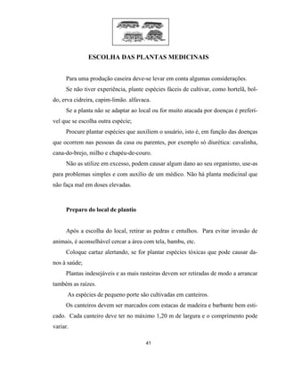 ESCOLHA DAS PLANTAS MEDICINAIS
Para uma produção caseira deve-se levar em conta algumas considerações.
Se não tiver experiência, plante espécies fáceis de cultivar, como hortelã, bol-
do, erva cidreira, capim-limão. alfavaca.
Se a planta não se adaptar ao local ou for muito atacada por doenças é preferí-
vel que se escolha outra espécie;
Procure plantar espécies que auxiliem o usuário, isto é, em função das doenças
que ocorrem nas pessoas da casa ou parentes, por exemplo só diurética: cavalinha,
cana-do-brejo, milho e chapéu-de-couro.
Não as utilize em excesso, podem causar algum dano ao seu organismo, use-as
para problemas simples e com auxílio de um médico. Não há planta medicinal que
não faça mal em doses elevadas.
Preparo do local de plantio
Após a escolha do local, retirar as pedras e entulhos. Para evitar invasão de
animais, é aconselhável cercar a área com tela, bambu, etc.
Coloque cartaz alertando, se for plantar espécies tóxicas que pode causar da-
nos à saúde;
Plantas indesejáveis e as mais rasteiras devem ser retiradas de modo a arrancar
também as raízes.
As espécies de pequeno porte são cultivadas em canteiros.
Os canteiros devem ser marcados com estacas de madeira e barbante bem esti-
cado. Cada canteiro deve ter no máximo 1,20 m de largura e o comprimento pode
variar.
41
 