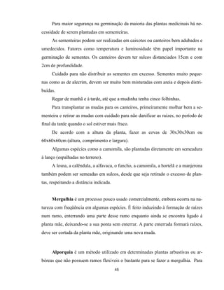45
Para maior segurança na germinação da maioria das plantas medicinais há ne-
cessidade de serem plantadas em sementeiras.
As sementeiras podem ser realizadas em caixotes ou canteiros bem adubados e
umedecidos. Fatores como temperatura e luminosidade têm papel importante na
germinação de sementes. Os canteiros devem ter sulcos distanciados 15cm e com
2cm de profundidade.
Cuidado para não distribuir as sementes em excesso. Sementes muito peque-
nas como as de alecrim, devem ser muito bem misturadas com areia e depois distri-
buídas.
Regar de manhã e à tarde, até que a mudinha tenha cinco folhinhas.
Para transplantar as mudas para os canteiros, primeiramente molhar bem a se-
menteira e retirar as mudas com cuidado para não danificar as raízes, no período de
final da tarde quando o sol estiver mais fraco.
De acordo com a altura da planta, fazer as covas de 30x30x30cm ou
60x60x60cm (altura, comprimento e largura).
Algumas espécies como a camomila, são plantadas diretamente em semeadura
à lanço (espalhadas no terreno).
A losna, a calêndula, a alfavaca, o funcho, a camomila, a hortelã e a manjerona
também podem ser semeadas em sulcos, desde que seja retirado o excesso de plan-
tas, respeitando a distância indicada.
Mergulhia é um processo pouco usado comercialmente, embora ocorra na na-
tureza com freqüência em algumas espécies. É feito induzindo à formação de raízes
num ramo, enterrando uma parte desse ramo enquanto ainda se encontra ligado à
planta mãe, deixando-se a sua ponta sem enterrar. A parte enterrada formará raízes,
deve ser cortada da planta mãe, originando uma nova muda.
Alporquia é um método utilizado em determinadas plantas arbustivas ou ar-
bóreas que não possuem ramos flexíveis o bastante para se fazer a mergulhia. Para
 