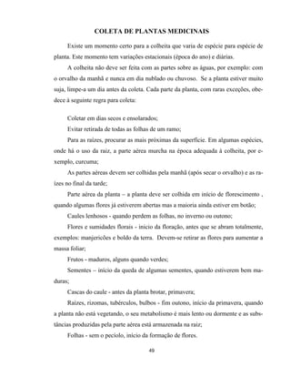 49
COLETA DE PLANTAS MEDICINAIS
Existe um momento certo para a colheita que varia de espécie para espécie de
planta. Este momento tem variações estacionais (época do ano) e diárias.
A colheita não deve ser feita com as partes sobre as águas, por exemplo: com
o orvalho da manhã e nunca em dia nublado ou chuvoso. Se a planta estiver muito
suja, limpe-a um dia antes da coleta. Cada parte da planta, com raras exceções, obe-
dece à seguinte regra para coleta:
Coletar em dias secos e ensolarados;
Evitar retirada de todas as folhas de um ramo;
Para as raízes, procurar as mais próximas da superfície. Em algumas espécies,
onde há o uso da raiz, a parte aérea murcha na época adequada à colheita, por e-
xemplo, curcuma;
As partes aéreas devem ser colhidas pela manhã (após secar o orvalho) e as ra-
ízes no final da tarde;
Parte aérea da planta – a planta deve ser colhida em início de florescimento ,
quando algumas flores já estiverem abertas mas a maioria ainda estiver em botão;
Caules lenhosos - quando perdem as folhas, no inverno ou outono;
Flores e sumidades florais - inicio da floração, antes que se abram totalmente,
exemplos: manjericões e boldo da terra. Devem-se retirar as flores para aumentar a
massa foliar;
Frutos - maduros, alguns quando verdes;
Sementes – início da queda de algumas sementes, quando estiverem bem ma-
duras;
Cascas do caule - antes da planta brotar, primavera;
Raízes, rizomas, tubérculos, bulbos - fim outono, início da primavera, quando
a planta não está vegetando, o seu metabolismo é mais lento ou dormente e as subs-
tâncias produzidas pela parte aérea está armazenada na raiz;
Folhas - sem o pecíolo, início da formação de flores.
 