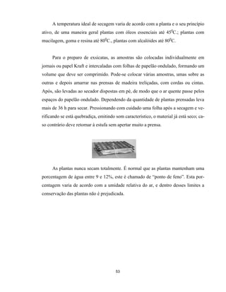 A temperatura ideal de secagem varia de acordo com a planta e o seu princípio
ativo, de uma maneira geral plantas com óleos essenciais até 450
C.; plantas com
mucilagem, goma e resina até 800
C., plantas com alcalóides até 800
C.
Para o preparo de exsicatas, as amostras são colocadas individualmente em
jornais ou papel Kraft e intercaladas com folhas de papelão ondulado, formando um
volume que deve ser comprimido. Pode-se colocar várias amostras, umas sobre as
outras e depois amarrar nas prensas de madeira treliçadas, com cordas ou cintas.
Após, são levadas ao secador dispostas em pé, de modo que o ar quente passe pelos
espaços do papelão ondulado. Dependendo da quantidade de plantas prensadas leva
mais de 36 h para secar. Pressionando com cuidado uma folha após a secagem e ve-
rificando se está quebradiça, emitindo som característico, o material já está seco; ca-
so contrário deve retornar à estufa sem apertar muito a prensa.
53
As plantas nunca secam totalmente. É normal que as plantas mantenham uma
porcentagem de água entre 9 e 12%, este é chamado de “ponto de feno”. Esta por-
centagem varia de acordo com a umidade relativa do ar, e dentro desses limites a
conservação das plantas não é prejudicada.
 