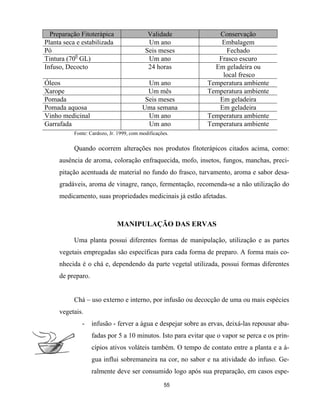 Preparação Fitoterápica Validade Conservação
Planta seca e estabilizada Um ano Embalagem
Pó Seis meses Fechado
Tintura (700
GL) Um ano Frasco escuro
Infuso, Decocto 24 horas Em geladeira ou
local fresco
Óleos Um ano Temperatura ambiente
Xarope Um mês Temperatura ambiente
Pomada Seis meses Em geladeira
Pomada aquosa Uma semana Em geladeira
Vinho medicinal Um ano Temperatura ambiente
Garrafada Um ano Temperatura ambiente
Fonte: Cardozo, Jr. 1999, com modificações.
Quando ocorrem alterações nos produtos fitoterápicos citados acima, como:
ausência de aroma, coloração enfraquecida, mofo, insetos, fungos, manchas, preci-
pitação acentuada de material no fundo do frasco, turvamento, aroma e sabor desa-
gradáveis, aroma de vinagre, ranço, fermentação, recomenda-se a não utilização do
medicamento, suas propriedades medicinais já estão afetadas.
MANIPULAÇÃO DAS ERVAS
Uma planta possui diferentes formas de manipulação, utilização e as partes
vegetais empregadas são específicas para cada forma de preparo. A forma mais co-
nhecida é o chá e, dependendo da parte vegetal utilizada, possui formas diferentes
de preparo.
Chá – uso externo e interno, por infusão ou decocção de uma ou mais espécies
vegetais.
- infusão - ferver a água e despejar sobre as ervas, deixá-las repousar aba-
fadas por 5 a 10 minutos. Isto para evitar que o vapor se perca e os prin-
cípios ativos voláteis também. O tempo de contato entre a planta e a á-
gua influi sobremaneira na cor, no sabor e na atividade do infuso. Ge-
ralmente deve ser consumido logo após sua preparação, em casos espe-
55
 