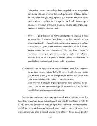 56
ciais, pode ser conservado em lugar fresco ou geladeira, por um período
máximo de 24 horas. O infuso é utilizado para plantas de tecido delica-
do (flor, folha, brotação, etc.) e plantas que possuem princípios ativos
voláteis (óleo essencial) ou alteráveis pelo efeito do calor intenso e pro-
longado. O preparado geralmente é para uso interno, após o tempo re-
comendado de espera, deve ser coado.
- decocção - ferver as partes da planta juntamente com a água, por mais
ou menos 15 a 30 minutos. Coar. Pode ocorrer dupla extração onde o
primeiro cozimento é reservado, após acrescenta-se mais água e realiza-
se nova decocção, para extrair o máximo de princípios ativos. É utiliza-
do para vegetais com material consistente (raiz, casca, lenho, rizomas) e
plantas que possuem princípios ativos resistentes à ação do calor. Prepa-
rado que pode ser de uso interno e externo (banhos e compressas), a
quantidade da planta utilizada é maior e não é aromática.
Chá Serenado – preparado geralmente com plantas verdes que ficam maceran-
do em água por um período de 8 a 10 horas. É utilizado para plantas
que possuem grande quantidade de princípios voláteis que podem eva-
porar se utilizarmos o calor, como por exemplo, o alho.
É um processo de extração de princípios ativos muito demorado e a ex-
tração é incompleta. Geralmente é preparado durante a noite para ser
ingerido logo ao amanhecer, em dose única.
Maceração – uso interno e externo consiste em deixar as partes da planta (fo-
lhas, flores e sementes são os mais indicados) num líquido durante um período de
10 a 12 horas. Isto é maceração a frio em água. Pode-se efetuar a maceração em vi-
nho, álcool ou em medicamento industrializado como é o caso do Biotônico Fon-
toura. A maceração a frio é indicada quando o chá é tóxico, devido à ação do calor
 