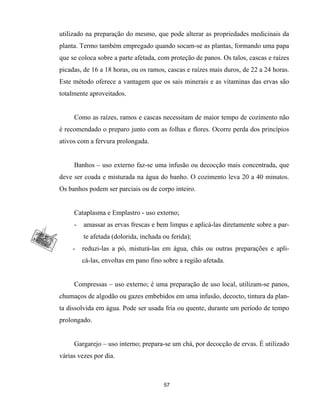 utilizado na preparação do mesmo, que pode alterar as propriedades medicinais da
planta. Termo também empregado quando socam-se as plantas, formando uma papa
que se coloca sobre a parte afetada, com proteção de panos. Os talos, cascas e raízes
picadas, de 16 a 18 horas, ou os ramos, cascas e raízes mais duros, de 22 a 24 horas.
Este método oferece a vantagem que os sais minerais e as vitaminas das ervas são
totalmente aproveitados.
Como as raízes, ramos e cascas necessitam de maior tempo de cozimento não
é recomendado o preparo junto com as folhas e flores. Ocorre perda dos princípios
ativos com a fervura prolongada.
Banhos – uso externo faz-se uma infusão ou decocção mais concentrada, que
deve ser coada e misturada na água do banho. O cozimento leva 20 a 40 minutos.
Os banhos podem ser parciais ou de corpo inteiro.
Cataplasma e Emplastro - uso externo;
- amassar as ervas frescas e bem limpas e aplicá-las diretamente sobre a par-
te afetada (dolorida, inchada ou ferida);
- reduzi-las a pó, misturá-las em água, chás ou outras preparações e apli-
cá-las, envoltas em pano fino sobre a região afetada.
Compressas – uso externo; é uma preparação de uso local, utilizam-se panos,
chumaços de algodão ou gazes embebidos em uma infusão, decocto, tintura da plan-
ta dissolvida em água. Pode ser usada fria ou quente, durante um período de tempo
prolongado.
Gargarejo – uso interno; prepara-se um chá, por decocção de ervas. É utilizado
várias vezes por dia.
57
 