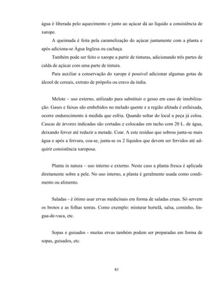 61
água é liberada pelo aquecimento e junto ao açúcar dá ao líquido a consistência de
xarope.
A queimada é feita pela caramelização do açúcar juntamente com a planta e
após adiciona-se Água Inglesa ou cachaça.
Também pode ser feito o xarope a partir de tinturas, adicionando três partes de
calda de açúcar com uma parte de tintura.
Para auxiliar a conservação do xarope é possível adicionar algumas gotas de
álcool de cereais, extrato de própolis ou cravo da índia.
Melote – uso externo, utilizado para substituir o gesso em caso de imobiliza-
ção. Gases e faixas são embebidos no melado quente e a região afetada é enfaixada,
ocorre endurecimento à medida que esfria. Quando soltar do local a peça já colou.
Cascas de árvores indicadas são cortadas e colocadas em tacho com 20 L. de água,
deixando ferver até reduzir a metade. Coar. A este resíduo que sobrou junta-se mais
água e após a fervura, coa-se, junta-se os 2 líquidos que devem ser fervidos até ad-
quirir consistência xaroposa.
Planta in natura – uso interno e externo. Neste caso a planta fresca é aplicada
diretamente sobre a pele. No uso interno, a planta é geralmente usada como condi-
mento ou alimento.
Saladas - é ótimo usar ervas medicinais em forma de saladas cruas. Só servem
os brotos e as folhas tenras. Como exemplo: misturar hortelã, salsa, cominho, lín-
gua-de-vaca, etc.
Sopas e guisados - muitas ervas também podem ser preparadas em forma de
sopas, guisados, etc.
 