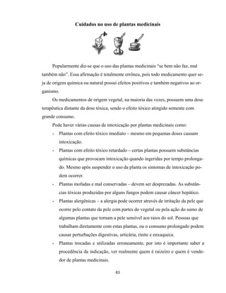 Cuidados no uso de plantas medicinais
63
Popularmente diz-se que o uso das plantas medicinais “se bem não faz, mal
também não”. Essa afirmação é totalmente errônea, pois todo medicamento quer se-
ja de origem química ou natural possui efeitos positivos e também negativos ao or-
ganismo.
Os medicamentos de origem vegetal, na maioria das vezes, possuem uma dose
terapêutica distante da dose tóxica, sendo o efeito tóxico atingido somente com
grande consumo.
Pode haver várias causas de intoxicação por plantas medicinais como:
- Plantas com efeito tóxico imediato – mesmo em pequenas doses causam
intoxicação.
- Plantas com efeito tóxico retardado – certas plantas possuem substâncias
químicas que provocam intoxicação quando ingeridas por tempo prolonga-
do. Mesmo após suspender o uso da planta os sintomas de intoxicação po-
dem ocorrer.
- Plantas mofadas e mal conservadas – devem ser desprezadas. As substân-
cias tóxicas produzidas por alguns fungos podem causar câncer hepático.
- Plantas alergênicas – a alergia pode ocorrer através de irritação da pele que
ocorre pelo contato da pele com partes do vegetal ou pela ação do sumo de
algumas plantas que tornam a pele sensível aos raios do sol. Pessoas que
trabalham diretamente com estas plantas, ou o consumo prolongado podem
causar perturbações digestivas, urticária, rinite e enxaqueca.
- Plantas trocadas e utilizadas erroneamente, por isto é importante saber a
procedência da indicação, ver realmente quem é raizeiro e quem é vende-
dor de plantas medicinais.
 