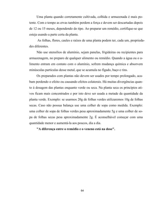 64
Uma planta quando corretamente cultivada, colhida e armazenada é mais po-
tente. Com o tempo as ervas também perdem a força e devem ser descartadas depois
de 12 ou 15 meses, dependendo do tipo. Ao preparar um remédio, certifique-se que
esteja usando a parte certa da planta.
As folhas, flores, caules e raízes de uma planta podem ter, cada um, proprieda-
des diferentes.
Não use utensílios de alumínio, sejam panelas, frigideiras ou recipientes para
armazenagem, no preparo de qualquer alimento ou remédio. Quando a água ou o a-
limento entram em contato com o alumínio, sofrem mudança química e absorvem
minúsculas partículas desse metal, que se acumula no fígado, baço e rins.
Os preparados com plantas não devem ser usados por tempo prolongado, aca-
bam perdendo o efeito ou causando efeitos colaterais. Há muitas divergências quan-
to à dosagem das plantas enquanto verde ou seca. Na planta seca os princípios ati-
vos ficam mais concentrados e por isto deve ser usada a metade da quantidade da
planta verde. Exemplo: se usarmos 20g de folhas verdes utilizaremos 10g de folhas
secas. Caso não possua balança use uma colher de sopa como medida. Exemplo:
uma colher de sopa de folhas verdes pesa aproximadamente 5g e uma colher de so-
pa de folhas secas pesa aproximadamente 2g. É aconselhável começar com uma
quantidade menor e aumentá-la aos poucos, dia a dia.
"A diferença entre o remédio e o veneno está na dose".
 